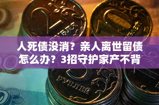 武汉人死债没消？亲人离世留债怎么办？3招守护家产不背锅